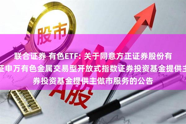 联合证券 有色ETF: 关于同意方正证券股份有限公司为南方中证申万有色金属交易型开放式指数证券投资基金提供主做市服务的公告