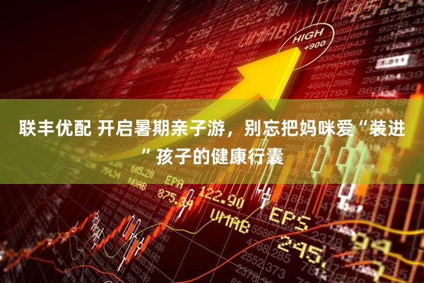 联丰优配 开启暑期亲子游，别忘把妈咪爱“装进”孩子的健康行囊