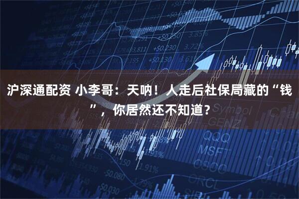 沪深通配资 小李哥:天呐!人走后社保局藏的“钱”,你居然还不知道?
