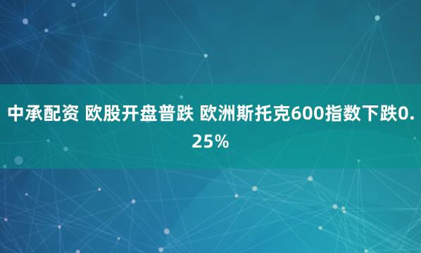 中承配资 欧股开盘普跌 欧洲斯托克600指数下跌0.25%