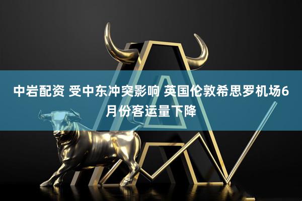 中岩配资 受中东冲突影响 英国伦敦希思罗机场6月份客运量下降