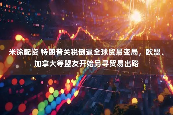 米涂配资 特朗普关税倒逼全球贸易变局，欧盟、加拿大等盟友开始另寻贸易出路