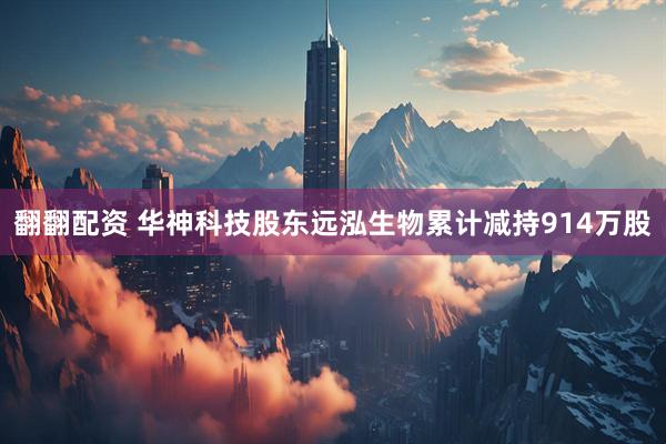 翻翻配资 华神科技股东远泓生物累计减持914万股