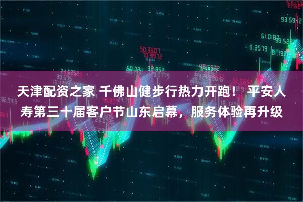 天津配资之家 千佛山健步行热力开跑！ 平安人寿第三十届客户节山东启幕，服务体验再升级