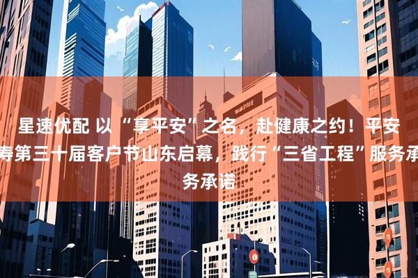 星速优配 以 “享平安”之名，赴健康之约！平安人寿第三十届客户节山东启幕，践行“三省工程”服务承诺