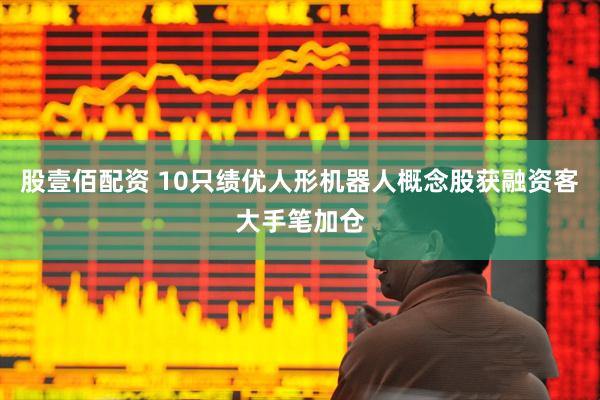 股壹佰配资 10只绩优人形机器人概念股获融资客大手笔加仓