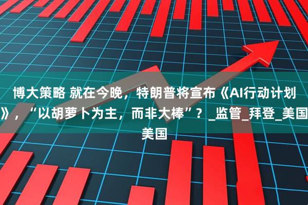 博大策略 就在今晚，特朗普将宣布《AI行动计划》，“以胡萝卜为主，而非大棒”？_监管_拜登_美国