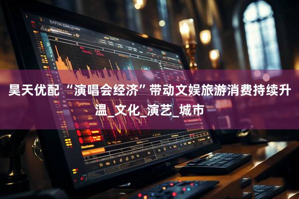 昊天优配 “演唱会经济”带动文娱旅游消费持续升温_文化_演艺_城市