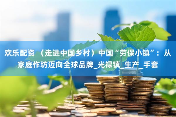 欢乐配资 （走进中国乡村）中国“劳保小镇”：从家庭作坊迈向全球品牌_光禄镇_生产_手套