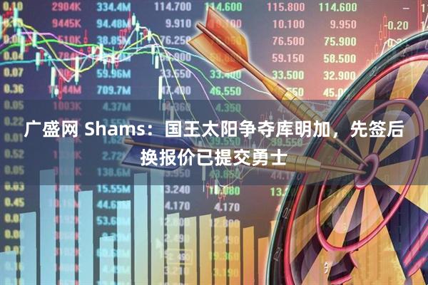 广盛网 Shams：国王太阳争夺库明加，先签后换报价已提交勇士