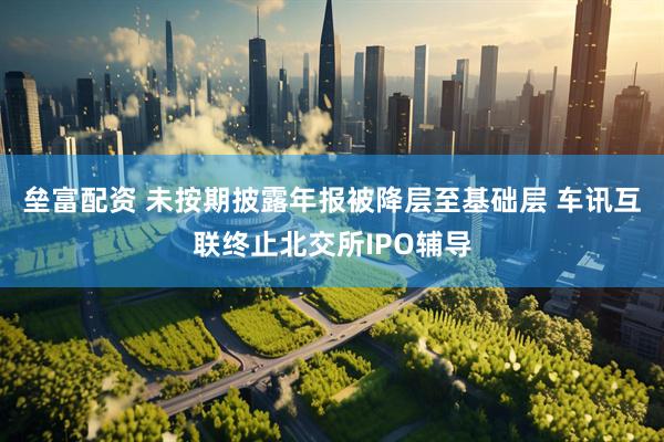 垒富配资 未按期披露年报被降层至基础层 车讯互联终止北交所IPO辅导