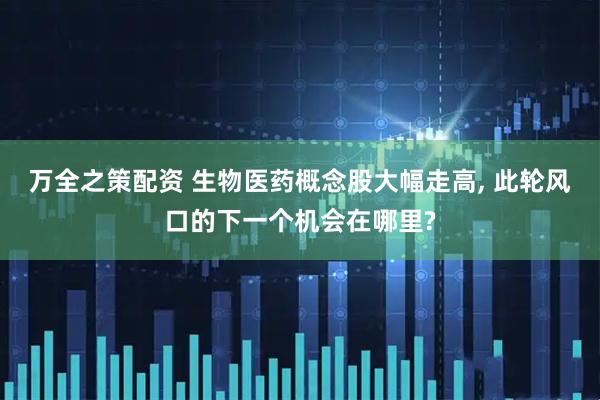 万全之策配资 生物医药概念股大幅走高, 此轮风口的下一个机会在哪里?