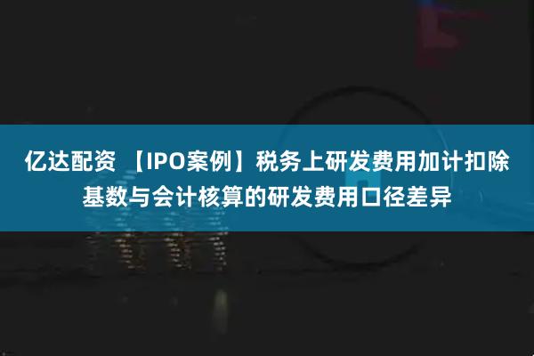 亿达配资 【IPO案例】税务上研发费用加计扣除基数与会计核算的研发费用口径差异