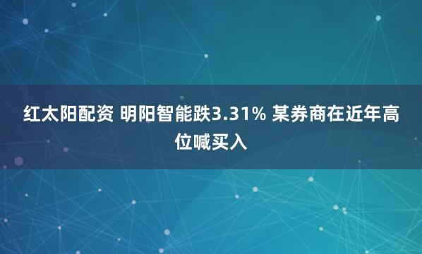 红太阳配资 明阳智能跌3.31% 某券商在近年高位喊买入