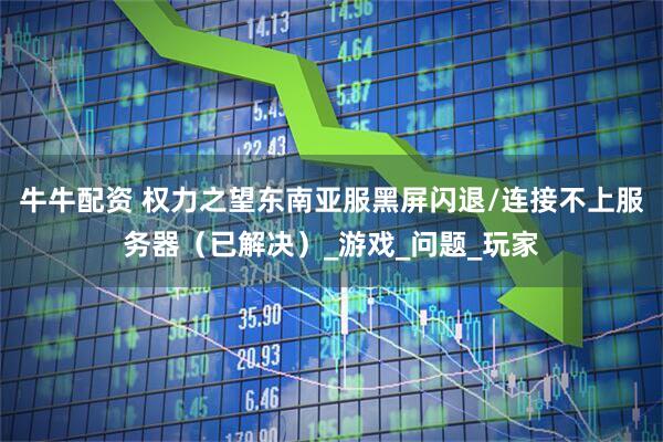 牛牛配资 权力之望东南亚服黑屏闪退/连接不上服务器（已解决）_游戏_问题_玩家