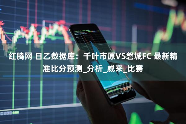 红腾网 日乙数据库：千叶市原VS磐城FC 最新精准比分预测_分析_威来_比赛