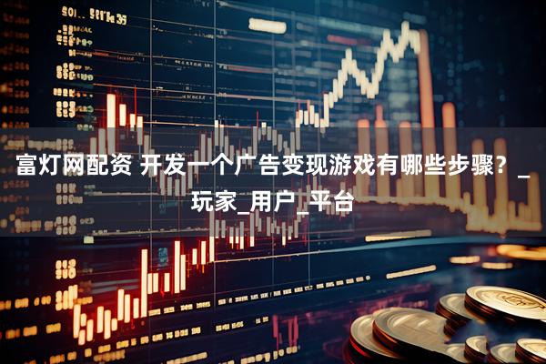 富灯网配资 开发一个广告变现游戏有哪些步骤？_玩家_用户_平台