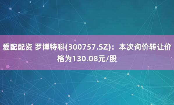 爱配配资 罗博特科(300757.SZ)：本次询价转让价格为130.08元/股