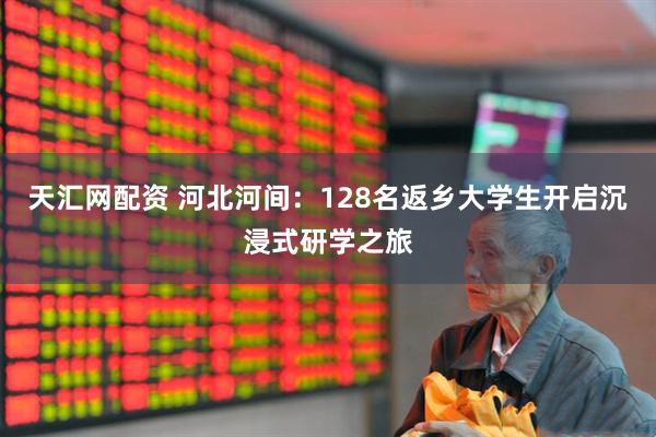 天汇网配资 河北河间：128名返乡大学生开启沉浸式研学之旅