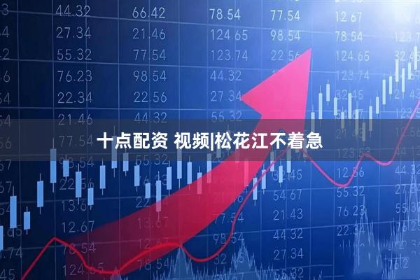 十点配资 视频|松花江不着急