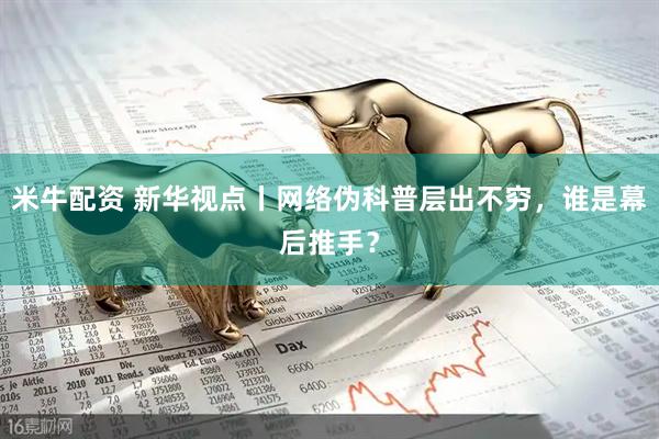 米牛配资 新华视点丨网络伪科普层出不穷，谁是幕后推手？