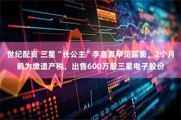 世纪配资 三星“长公主”李富真罕见露面，2个月前为缴遗产税，出售600万股三星电子股份