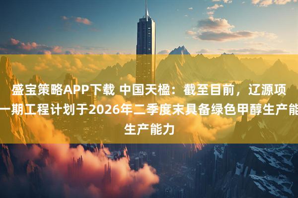 盛宝策略APP下载 中国天楹:截至目前,辽源项目一期工程计划于2026年二季度末具备绿色甲醇生产能力