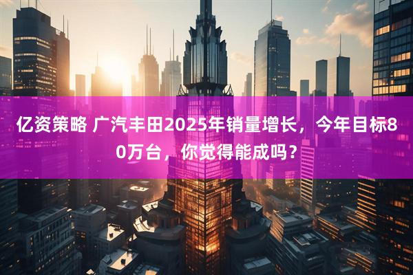 亿资策略 广汽丰田2025年销量增长，今年目标80万台，你觉得能成吗？