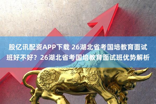股亿讯配资APP下载 26湖北省考国培教育面试班好不好?26湖北省考国培教育面试班优势解析
