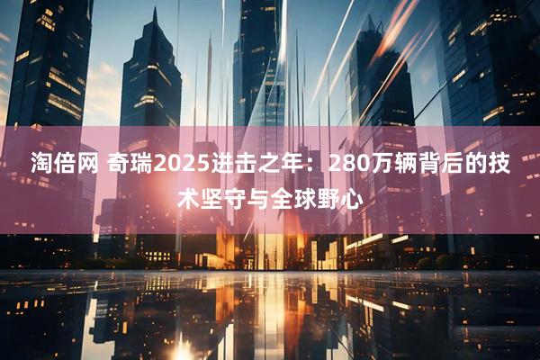 淘倍网 奇瑞2025进击之年：280万辆背后的技术坚守与全球野心