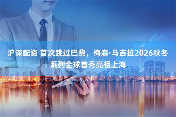 沪深配资 首次跳过巴黎，梅森·马吉拉2026秋冬系列全球首秀亮相上海
