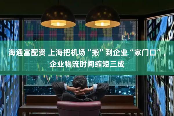 海通富配资 上海把机场“搬”到企业“家门口”，企业物流时间缩短三成