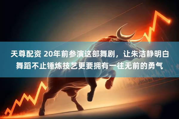 天尊配资 20年前参演这部舞剧，让朱洁静明白舞蹈不止锤炼技艺更要拥有一往无前的勇气
