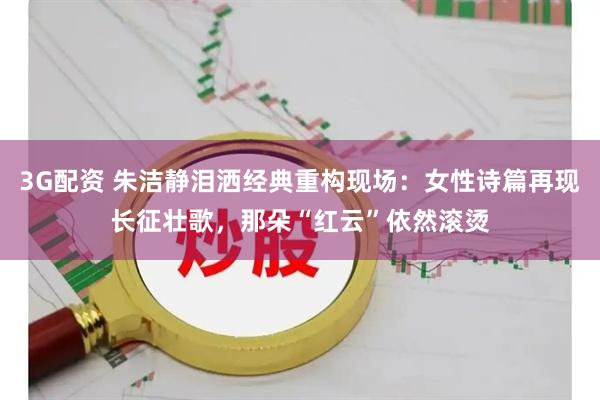 3G配资 朱洁静泪洒经典重构现场：女性诗篇再现长征壮歌，那朵“红云”依然滚烫